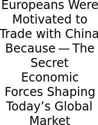 Europeans Were Motivated To Trade With China Because — The Secret Economic Forces Shaping Today’s Global Market